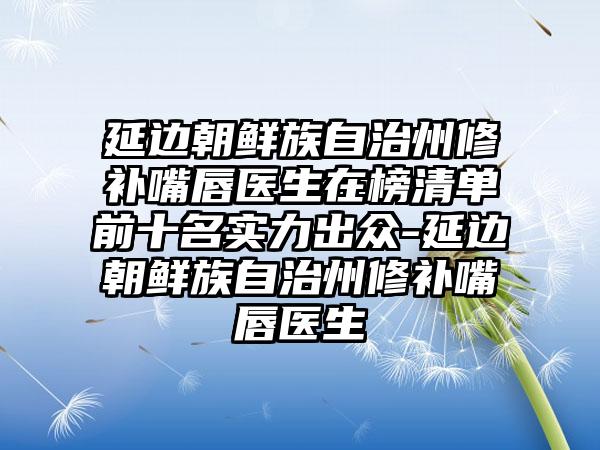 延边朝鲜族自治州修补嘴唇医生在榜清单前十名实力出众-延边朝鲜族自治州修补嘴唇医生