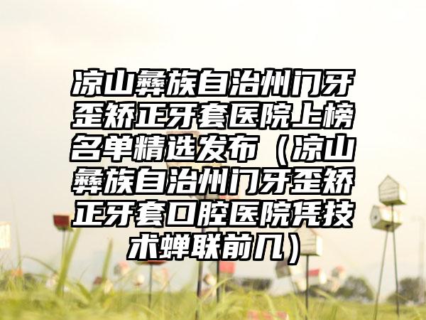 凉山彝族自治州门牙歪矫正牙套医院上榜名单精选发布（凉山彝族自治州门牙歪矫正牙套口腔医院凭技术蝉联前几）