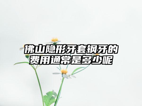 佛山隐形牙套钢牙的费用通常是多少呢