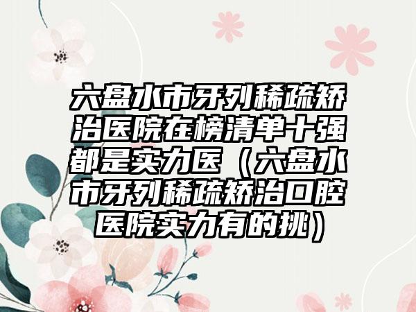 六盘水市牙列稀疏矫治医院在榜清单十强都是实力医（六盘水市牙列稀疏矫治口腔医院实力有的挑）