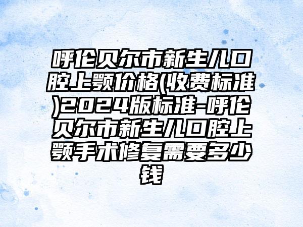 呼伦贝尔市新生儿口腔上颚价格(收费标准)2024版标准-呼伦贝尔市新生儿口腔上颚手术修复需要多少钱