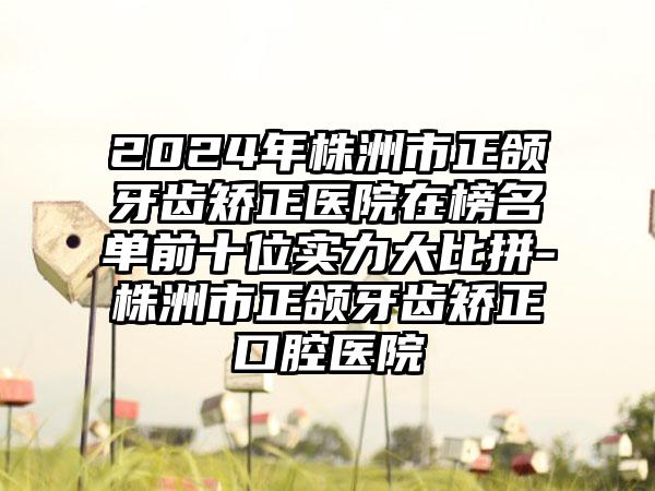 2024年株洲市正颌牙齿矫正医院在榜名单前十位实力大比拼-株洲市正颌牙齿矫正口腔医院