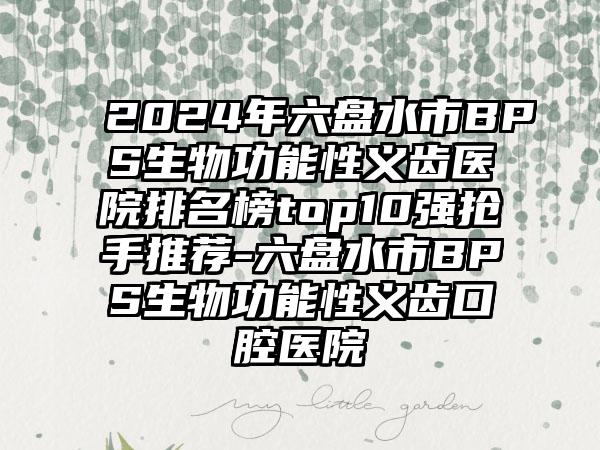 2024年六盘水市BPS生物功能性义齿医院排名榜top10强抢手推荐-六盘水市BPS生物功能性义齿口腔医院