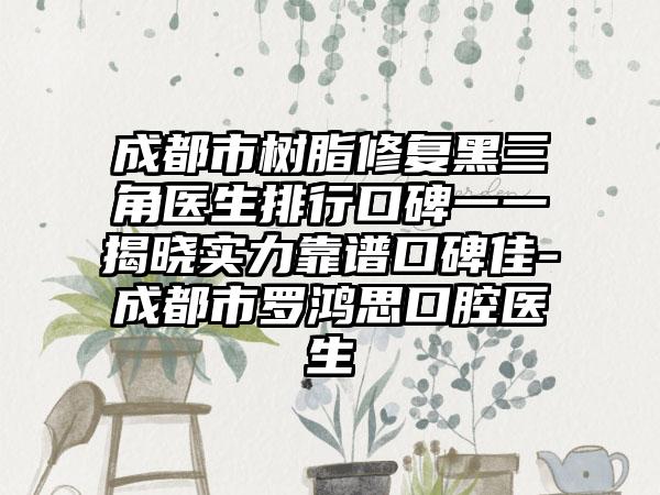 成都市树脂修复黑三角医生排行口碑一一揭晓实力靠谱口碑佳-成都市罗鸿思口腔医生