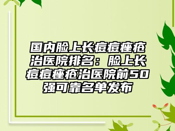 国内脸上长痘痘痤疮治医院排名：脸上长痘痘痤疮治医院前50强可靠名单发布