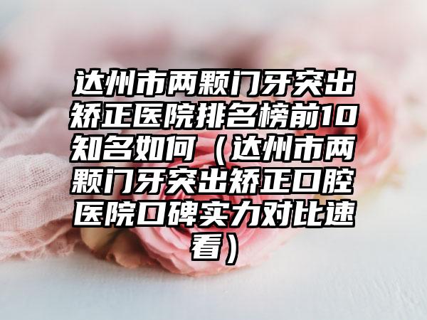 达州市两颗门牙突出矫正医院排名榜前10知名如何（达州市两颗门牙突出矫正口腔医院口碑实力对比速看）