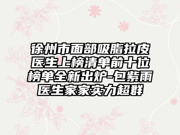 徐州市面部吸脂拉皮医生上榜清单前十位榜单全新出炉-包紫雨医生家家实力超群