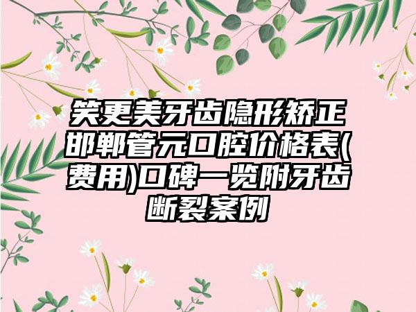 笑更美牙齿隐形矫正邯郸管元口腔价格表(费用)口碑一览附牙齿断裂案例