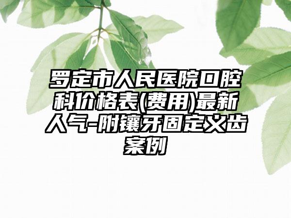 罗定市人民医院口腔科价格表(费用)最新人气-附镶牙固定义齿案例