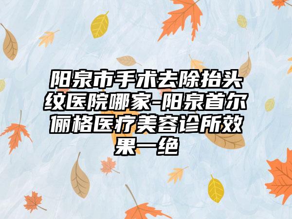 阳泉市手术去除抬头纹医院哪家-阳泉首尔俪格医疗美容诊所效果一绝