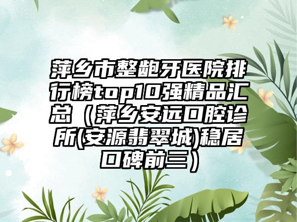 萍乡市整龅牙医院排行榜top10强精品汇总（萍乡安远口腔诊所(安源翡翠城)稳居口碑前三）