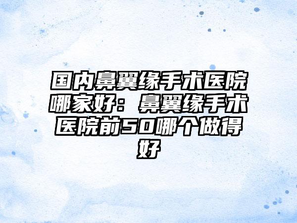 国内鼻翼缘手术医院哪家好：鼻翼缘手术医院前50哪个做得好