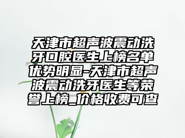 天津市超声波震动洗牙口腔医生上榜名单优势明显-天津市超声波震动洗牙医生等荣誉上榜_价格收费可查