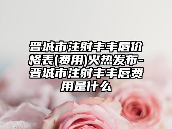 晋城市注射丰丰唇价格表(费用)火热发布-晋城市注射丰丰唇费用是什么