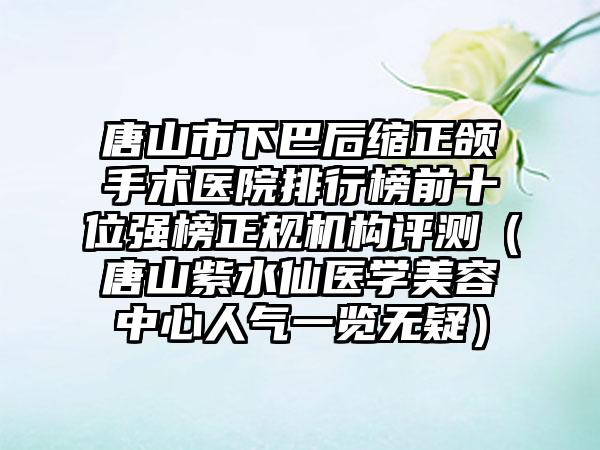 唐山市下巴后缩正颌手术医院排行榜前十位强榜正规机构评测（唐山紫水仙医学美容中心人气一览无疑）