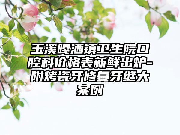 玉溪嘎洒镇卫生院口腔科价格表新鲜出炉-附烤瓷牙修复牙缝大案例