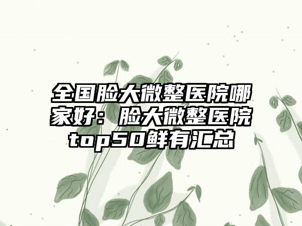 全国脸大微整医院哪家好：脸大微整医院top50鲜有汇总