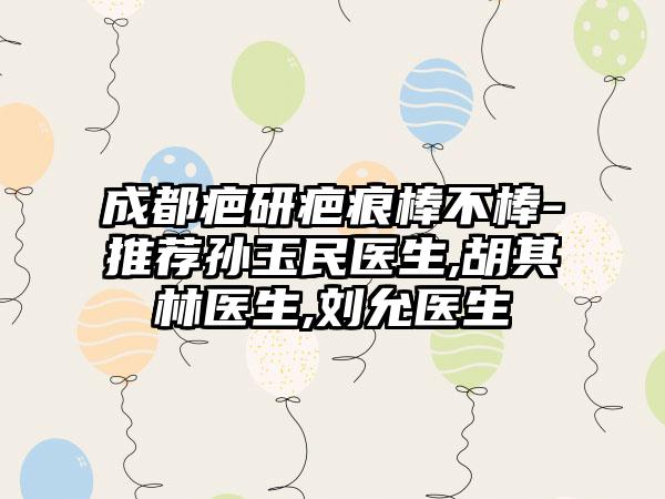 成都疤研疤痕棒不棒-推荐孙玉民医生,胡其林医生,刘允医生