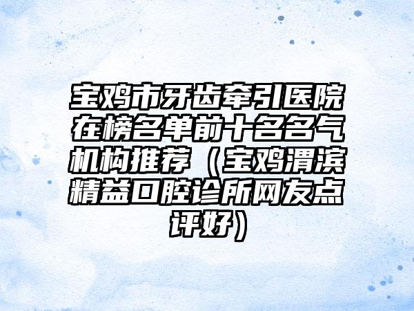 宝鸡市牙齿牵引医院在榜名单前十名名气机构推荐（宝鸡渭滨精益口腔诊所网友点评好）