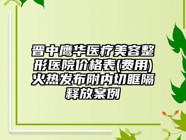 晋中鹰华医疗美容整形医院价格表(费用)火热发布附内切眶隔释放案例