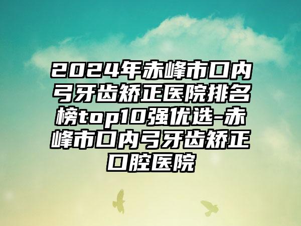 2024年赤峰市口内弓牙齿矫正医院排名榜top10强优选-赤峰市口内弓牙齿矫正口腔医院