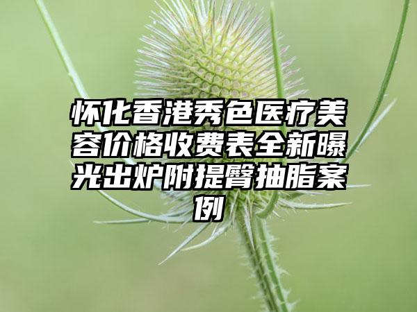 怀化香港秀色医疗美容价格收费表全新曝光出炉附提臀抽脂案例