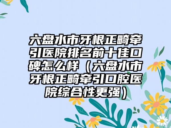 六盘水市牙根正畸牵引医院排名前十佳口碑怎么样（六盘水市牙根正畸牵引口腔医院综合性更强）