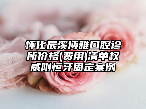 怀化辰溪博雅口腔诊所价格(费用)清单权威附恒牙固定案例