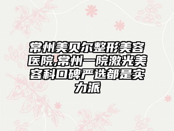 常州美贝尔整形美容医院,常州一院激光美容科口碑严选都是实力派