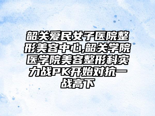 韶关爱民女子医院整形美容中心,韶关学院医学院美容整形科实力战PK开始对抗一战高下