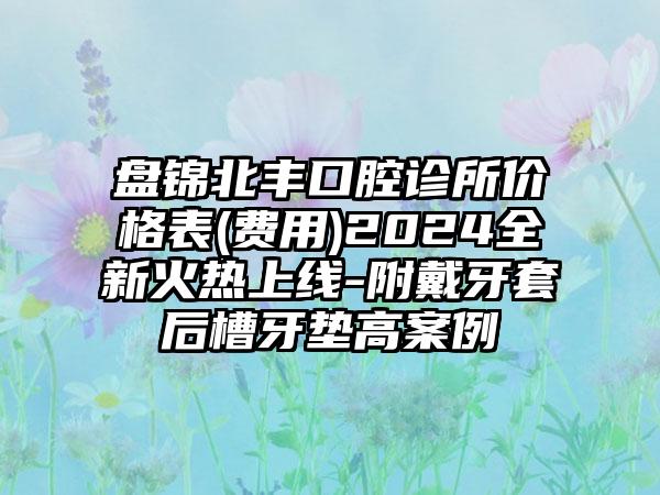 盘锦北丰口腔诊所价格表(费用)2024全新火热上线-附戴牙套后槽牙垫高案例