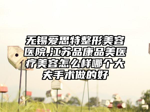 无锡爱思特整形美容医院,江苏品康品美医疗美容怎么样哪个大夫手术做的好