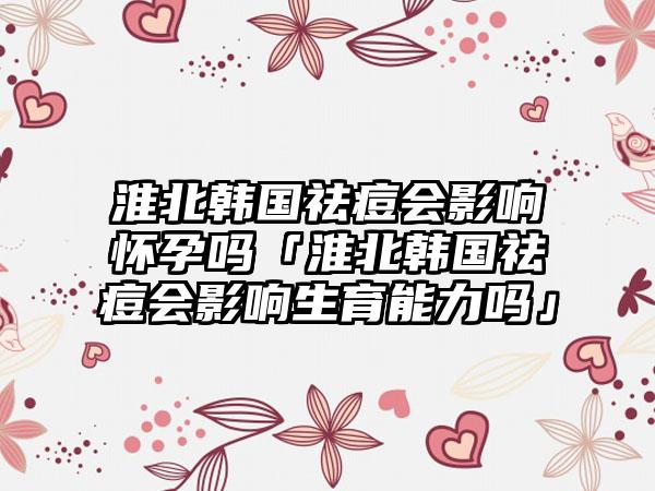 淮北韩国祛痘会影响怀孕吗「淮北韩国祛痘会影响生育能力吗」