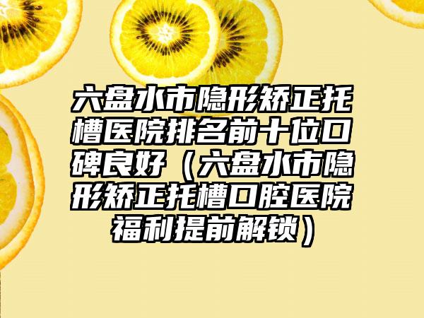 六盘水市隐形矫正托槽医院排名前十位口碑良好（六盘水市隐形矫正托槽口腔医院福利提前解锁）