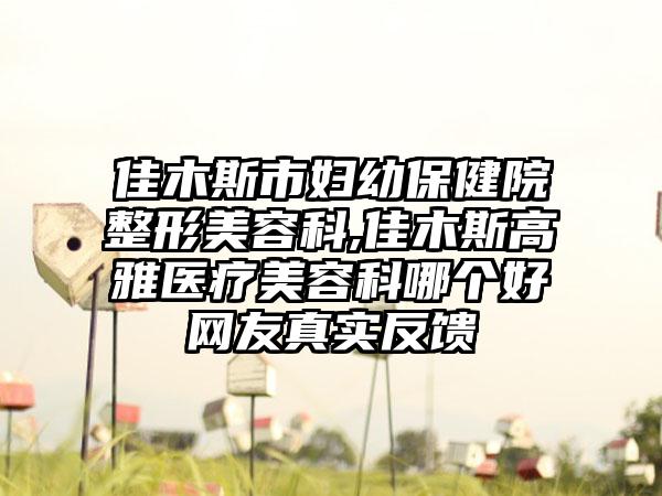 佳木斯市妇幼保健院整形美容科,佳木斯高雅医疗美容科哪个好网友真实反馈