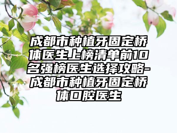 成都市种植牙固定桥体医生上榜清单前10名强榜医生选择攻略-成都市种植牙固定桥体口腔医生