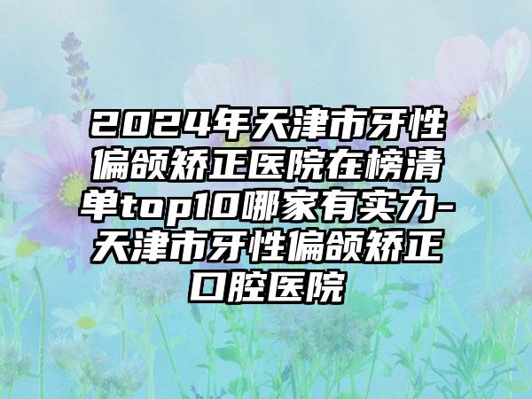 2024年天津市牙性偏颌矫正医院在榜清单top10哪家有实力-天津市牙性偏颌矫正口腔医院