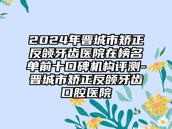 2024年晋城市矫正反颌牙齿医院在榜名单前十口碑机构评测-晋城市矫正反颌牙齿口腔医院