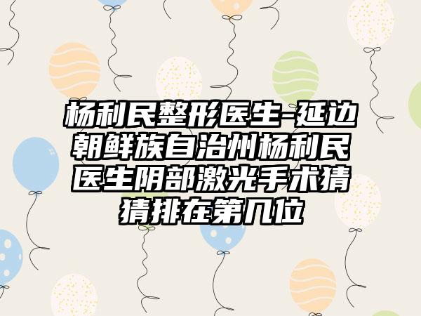 杨利民整形医生-延边朝鲜族自治州杨利民医生阴部激光手术猜猜排在第几位