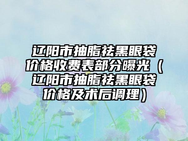 辽阳市抽脂祛黑眼袋价格收费表部分曝光（辽阳市抽脂祛黑眼袋价格及术后调理）