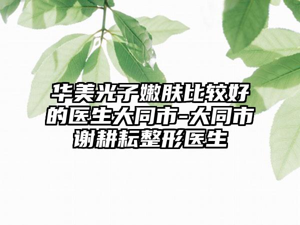 华美光子嫩肤比较好的医生大同市-大同市谢耕耘整形医生