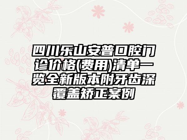 四川乐山安普口腔门诊价格(费用)清单一览全新版本附牙齿深覆盖矫正案例