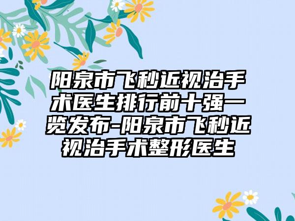 阳泉市飞秒近视治手术医生排行前十强一览发布-阳泉市飞秒近视治手术整形医生