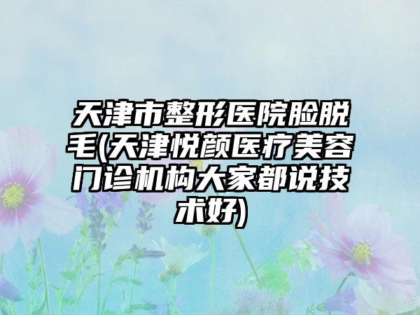 天津市整形医院脸脱毛(天津悦颜医疗美容门诊机构大家都说技术好)