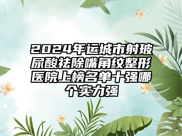 2024年运城市射玻尿酸祛除嘴角纹整形医院上榜名单十强哪个实力强