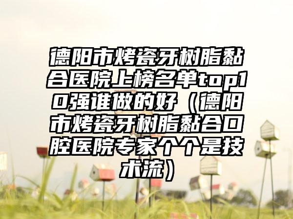 德阳市烤瓷牙树脂黏合医院上榜名单top10强谁做的好（德阳市烤瓷牙树脂黏合口腔医院专家个个是技术流）