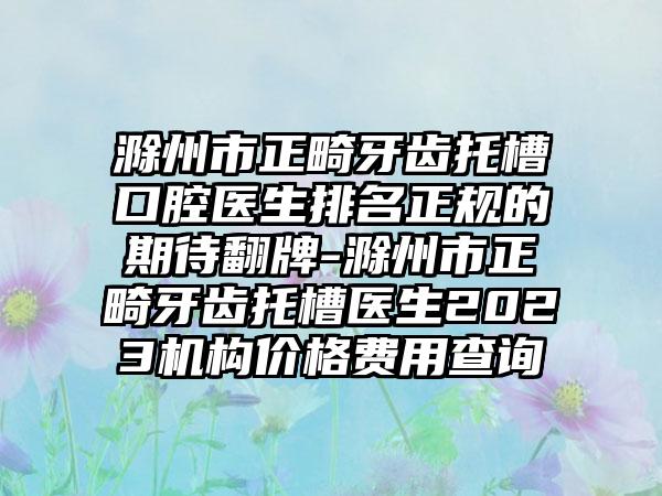 滁州市正畸牙齿托槽口腔医生排名正规的期待翻牌-滁州市正畸牙齿托槽医生2023机构价格费用查询