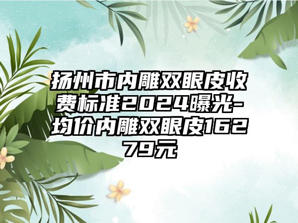 扬州市内雕双眼皮收费标准2024曝光-均价内雕双眼皮16279元