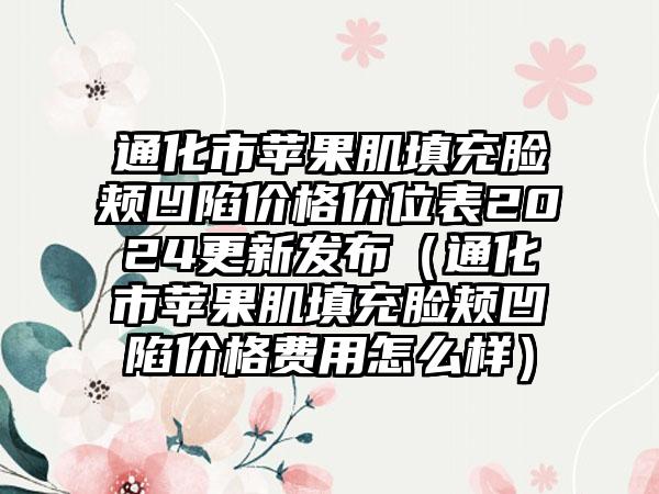 通化市苹果肌填充脸颊凹陷价格价位表2024更新发布（通化市苹果肌填充脸颊凹陷价格费用怎么样）