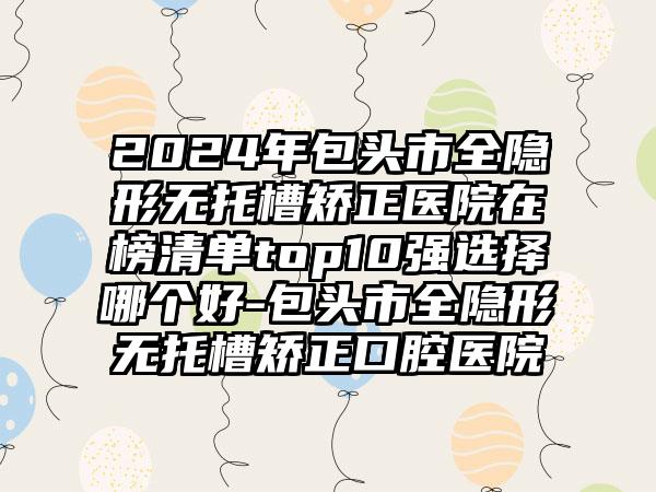 2024年包头市全隐形无托槽矫正医院在榜清单top10强选择哪个好-包头市全隐形无托槽矫正口腔医院